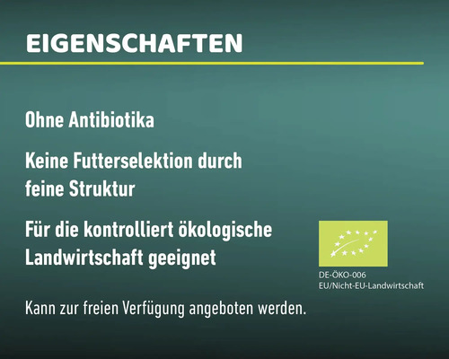 Eigenschaften: Ohne Antibiotika, keine Futterselektion durch feine Struktur, für die kontrolliert ökologische Landwirtschaft geeignet, kann zur freien Verfügung angeboten werden. DE-ÖKO-006, EU/Nicht-EU-Landwirtschaft.